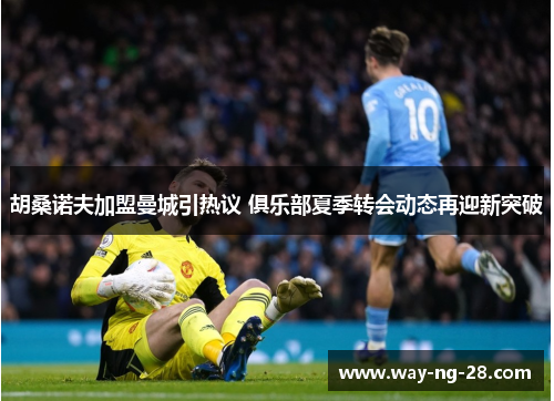 胡桑诺夫加盟曼城引热议 俱乐部夏季转会动态再迎新突破 胡桑诺夫加盟曼城引热议 俱乐部夏季转会动态再迎新突破