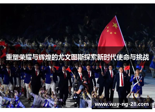 重塑荣耀与辉煌的尤文图斯探索新时代使命与挑战 重塑荣耀与辉煌的尤文图斯探索新时代使命与挑战