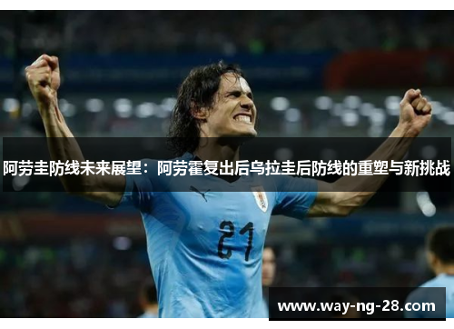 阿劳圭防线未来展望:阿劳霍复出后乌拉圭后防线的重塑与新挑战 阿劳圭防线未来展望:阿劳霍复出后乌拉圭后防线的重塑与新挑战