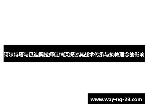 阿尔特塔与瓜迪奥拉师徒情深探讨其战术传承与执教理念的影响 阿尔特塔与瓜迪奥拉师徒情深探讨其战术传承与执教理念的影响
