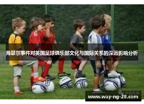海瑟尔事件对英国足球俱乐部文化与国际关系的深远影响分析 海瑟尔事件对英国足球俱乐部文化与国际关系的深远影响分析