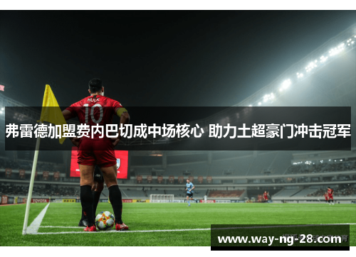 弗雷德加盟费内巴切成中场核心 助力土超豪门冲击冠军